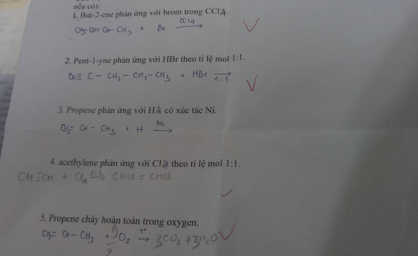 But -2 -ene phản ứng với brom trong CCl. 
2. Pent-1-yne phản ứng với HBr theo tỉ lệ mol 1: 
3. Propene phản ứng với Hả có xúc tác Ni. 
4. acethylene phản ứng với Cl4 theo tỉ lệ mol 1:1. 
5. Propene cháy hoàn toàn trong oxygen.