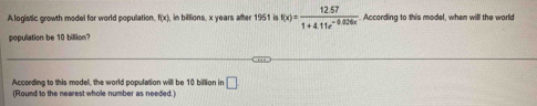 A logistic growth model for world population f(x) in billions, x years after 1951 i f(x)= (12.57)/1+4.11e^(-0.026x)  According to this model, when will the world 
population be 10 billion? 
According to this model, the world population will be 10 billion in □
(Round to the nearest whole number as needed.)