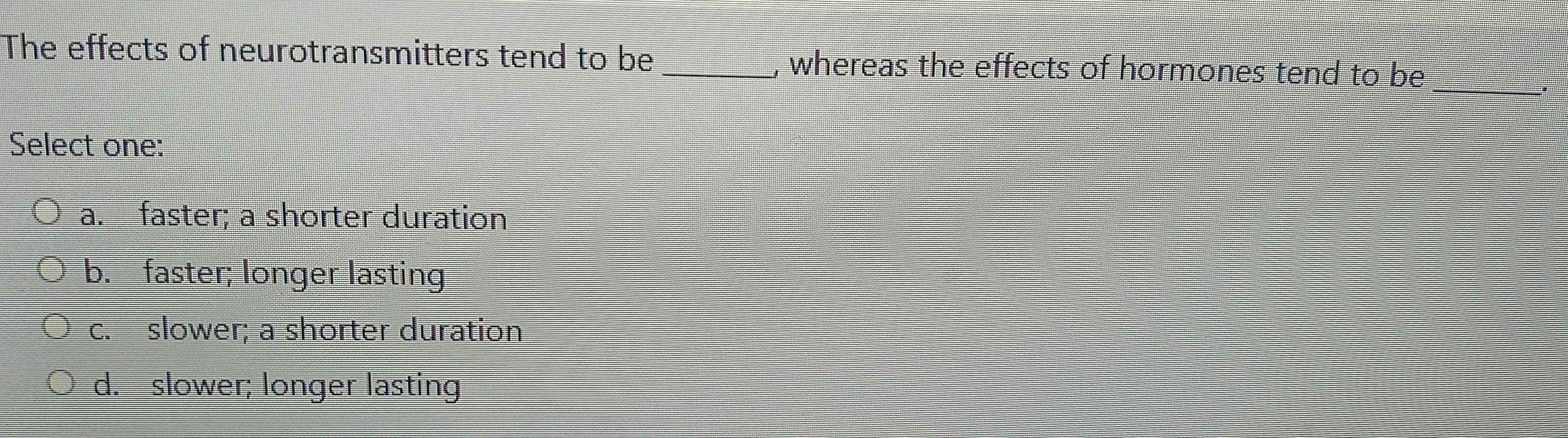 The effects of neurotransmitters tend to be , whereas the effects of hormones tend to be
Select one:
a. faster; a shorter duration
b. faster; longer lasting
c. slower; a shorter duration
d. slower; longer lasting