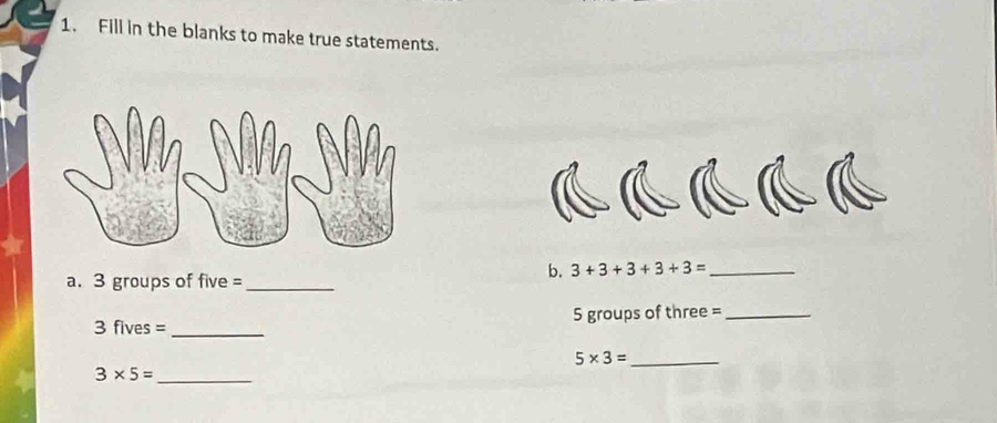 Fill in the blanks to make true statements. 
a. 3 groups of five =_ 
b. 3+3+3+3+3= _ 
_ 
3 fives = 5 groups of three =_ 
_ 5* 3=
3* 5= _