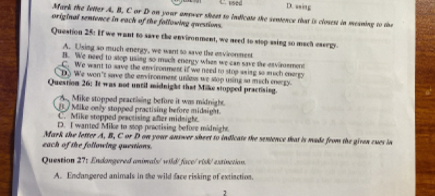 used D. asing
Mark the letter A, B. C or D on your answer sheet to indicate the sentence that is closest in meaning to the
original sentence in each of the following questions.
Question 25: If we want to save the environment, we need to stop asing so mach eaergy.
A. Using so much energy, we want to save the environment
B. We need to stop using so much energy when we can save the esvirement
C. We want to save the environment if we need to stop asing so much energy
D) We won't save the environment unless we stop using so mach energy.
Question 26: It was not until midnight that Mike stopped practising.
A Mike stopped practising before it was midnight.
B Mike only stopped practising before midaight.
C. Mike stopped peactising after midnight.
D. I wanted Mike to stop practising before midnight.
Mark the letter A, B, C or D on your answer sheet to indicate the sentence that is made from the given cues in
each of the following questions.
Question 27: Endangered animals/ wild/face/ risk/extinction.
A. Endangered animals in the wild face risking of extiaction.
2