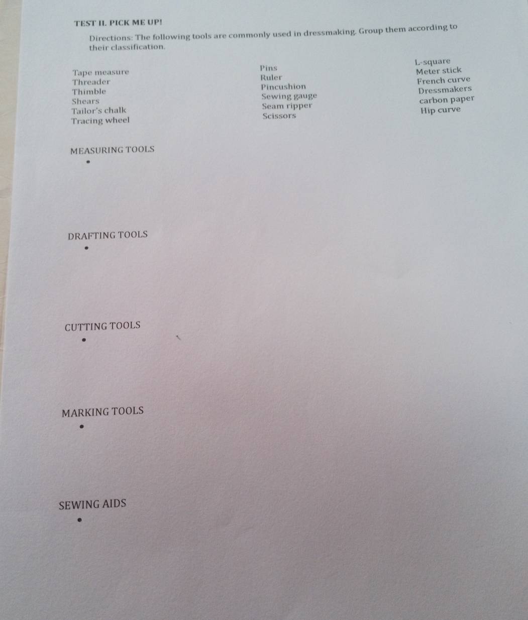 TEST I. PICK ME UP! 
Directions: The following tools are commonly used in dressmaking. Group them according to 
their classification. 
Tape measure Pins L-square 
Threader Ruler Meter stick 
Thimble Pincushion French curve 
Shears Sewing gauge Dressmakers 
Tailor's chalk Seam ripper carbon paper 
Tracing wheel Scissors Hip curve 
MEASURING TOOLS 
DRAFTING TOOLS 
CUTTING TOOLS 
MARKING TOOLS 
SEWING AIDS