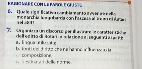 RAGIONARE CON LE PAROLE GIUSTE 
6. Quale significativo cambiamento avvenne nella 
monarchia longobarda con l’ascesa al trono di Autari 
nel 584? 
7. Organizza un discorso per illustrare le caratteristiche 
dell’editto di Rotari in relazione ai seguenti aspetti: 
a. lingua utilizzata; 
b. fonti del diritto che ne hanno influenzato la 
composizione; 
c destinatari delle norme.