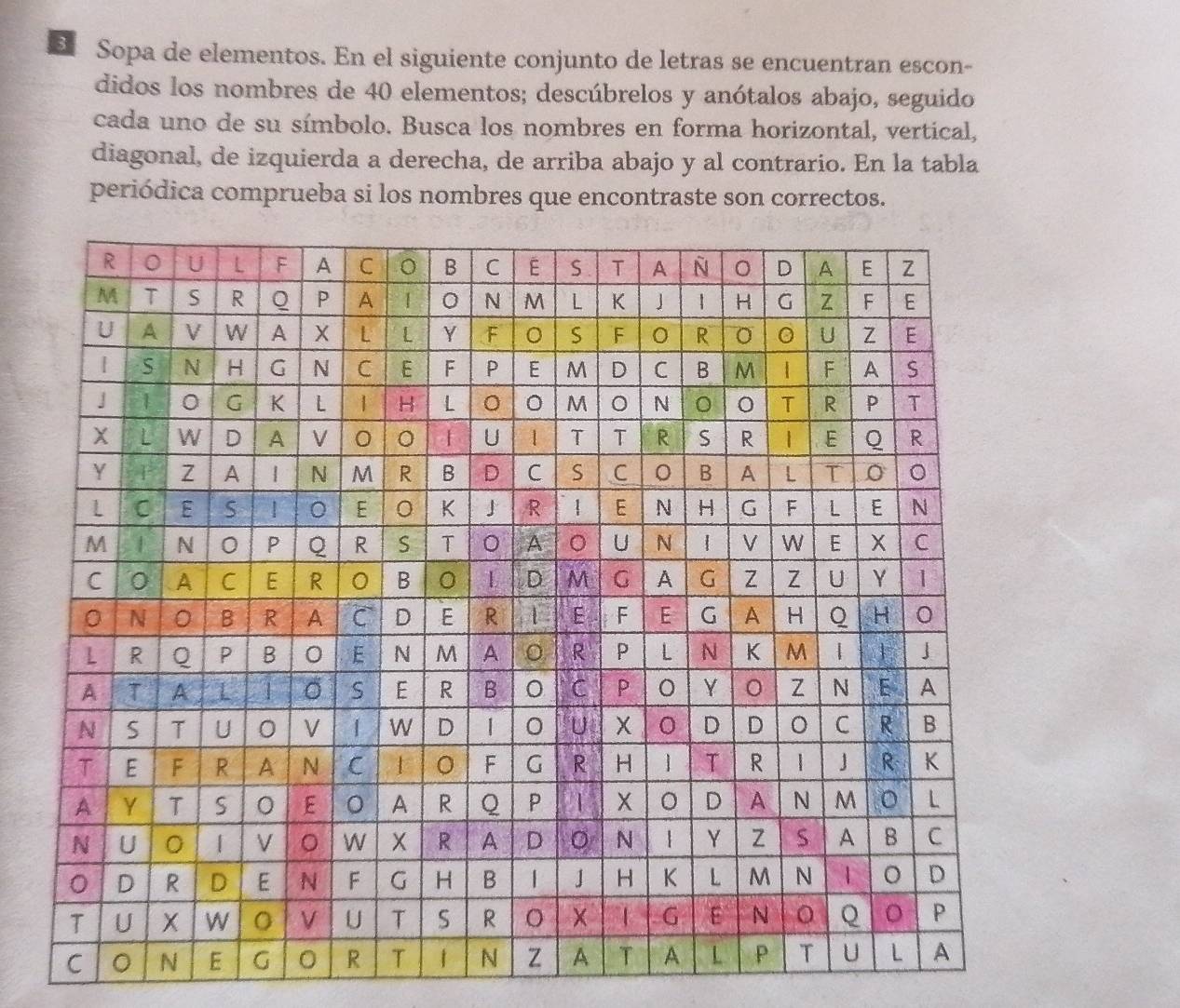 Sopa de elementos. En el siguiente conjunto de letras se encuentran escon- 
didos los nombres de 40 elementos; descúbrelos y anótalos abajo, seguido 
cada uno de su símbolo. Busca los nombres en forma horizontal, vertical, 
diagonal, de izquierda a derecha, de arriba abajo y al contrario. En la tabla 
periódica comprueba si los nombres que encontraste son correctos.