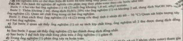 TTể Thí nghiệm trên có thể thực hên để kểm ta khà nănc tủy p 
Cầu 30. Tiền hành thí nghiệm đề nghiên cứu phản ứng thuy phần ester theo các bước như sáu 
Bước 7: Cho vào hai ông nghiệm (1) và (2) mối ông khoảng 1.0 mL ethyl acetate. 
Bước 2: Thêm khoảng 2 mL. duợg dịch H₂SO: 20% vào ông nghiệm (1) và khoảng 2 mL dung địch NaOH 30% v ợ 
ổng nghiệm (2). Quan sát chất lông trong ca hai ông nghiệm 
ra ở hai ống nghiệm. Bước 3: Dun cách thuỷ ống nghiệm (1) và (2) trong cốc thuỷ tinh ở nhiệt độ 60-70°C) Quan sát hiện tượng xây 
nhát. #) Tại bước 2 quan sát thấy ống nghiệm (1) có sự tách lớp chất lóng, ông nghiệm số 2 thu được dung địch đồng 
b) Sau bước 3 quan sát thấy ống nghiệm (2) tạo thành dung địch đồng nhất. 
c) Sau bước 3 thể tích lớp chất lông phía trên ở ống nghiệm (1) giảm đi 
d) Trong ổng nghiệm (1) phản ứng xảy ra hoàn toàn. 
c có 2 nhóm chức ester) tham gia