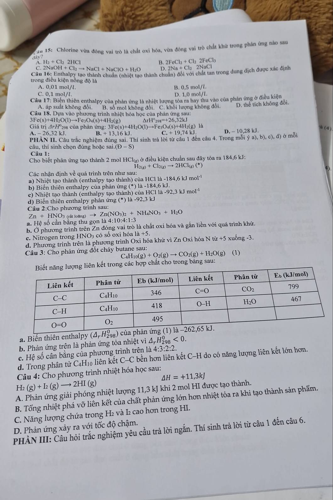 ău 15: Chlorine vừa đóng vai trò là chất oxi hóa, vừa đóng vai trò chất khử trong phản ứng nào sau
dây?
A. H_2+Cl_22HCl B. 2FeCl_2+Cl_22FeCl_3
C. 2NaOH+Cl_2to NaCl+NaClO+H_2O D. 2Na+Cl_22NaCl
Câu 16: Enthalpy tạo thành chuẩn (nhiệt tạo thành chuẩn) đối với chất tan trong dung dịch được xác định
trong điều kiện nồng độ là
A. 0,01 mol/l. B. 0,5 mol/l.
C. 0,1 mol/l. D. 1,0 mol/l.
Câu 17: Biến thiên enthalpy của phản ứng là nhiệt lượng tỏa ra hay thu vào của phản ứng ở điều kiện
A. áp suất không đổi. B. số mol không đổi. C. khối lượng không đổi. D. thể tích không đổi.
Câu 18. Dựa vào phương trình nhiệt hóa học của phản ứng sau:
3Fe(s)+4H_2O(l)to Fe_3O_4(s)+4H_2(g^(rH^circ)_298=+26,32kJ
Giá trị △ rH *298 của phản ứng: 3Fe(s)+4H_2O(l)to Fe_3C )_4(s)+4H_2(g) là
.-26,32kJ. B. +13,16 kJ. C.+19,74kJ. D. - 10,28 kJ.
à (4)
PHẢN II. Câu trắc nghiệm đúng sai. Thí sinh trả lời từ câu 1 đến câu 4. Trong mỗi ya),b),c),d) ở mỗi
câu, thí sinh chọn đúng hoặc sai. (D-S)
Câu 1:
Cho biết phản ứng tạo thành 2 mol HCl_(g) ở điều kiện chuẩn sau đây tỏa ra 184,6 kJ:
H_2(g)+Cl_2(g)to 2HCl_(g)(*)
④).
Các nhận định về quá trình trên như sau:
a) Nhiệt tạo thành (enthalpy tạo thành) của HCl 1a-184,6kJmol^(-1)
b) Biến thiên enthalpy của phản ứng (*) la-184.6k.
c) Nhiệt tạo thành (enthalpy tạo thành) của aHClla-92,3kJmol^(-1)
d) Biến thiên enthalpy phản ứng (*) là -92.3k a
Câu 2:Cho phương trình sau:
Zn+HNO_3 (rất loãng) Zn(NO_3)_2+NH_4NO_3+H_2O
a. Hệ số cần bằng thu gọn là 4:10:4:1:3
b. Ở phương trình trên Zn đóng vai trò là chất oxi hóa và gắn liền với quá trình khử.
c. Nitrogen trong HNO3 có số oxi hóa là +5.
lốn
d. Phương trình trên là phương trình Oxi hóa khử vì Zn Oxi hóa N tir+5 xuc g-3
Câu 3: Cho phản ứng đốt cháy butane sau: (1)
C_4H_10(g)+O_2(g)to CO_2(g)+H_2O(g)
liên kết trong các hợp chất cho trong bảng sau:
a. Biến thiên enthalpy (△ _rH_(298)^0)
b. Phản ứng trên là phản ứng tỏa nhiệt vì / _rH_(298)^0<0.
c. Hệ số cân bằng của phương trình trên là 4:3:2:2.
d. Trong phân tử C4H₁0 liên kết C-C bền hơn liên kết C-H do có năng lượng liên kết lớn hơn.
Câu 4: Cho phương trình nhiệt hóa học sau:
H_2(g)+I_2(g)to 2HI (g) △ H=+11,3kJ
A. Phản ứng giải phóng nhiệt lượng 11,3 kJ khi 2 mol HI được tạo thành.
B. Tổng nhiệt phá vỡ liên kết của chất phản ứng lớn hơn nhiệt tỏa ra khi tạo thành sản phẩm.
C. Năng lượng chứa trong H₂ và I₂ cao hơn trong HI.
D. Phản ứng xảy ra với tốc độ chậm.
PHÀN III: Câu hỏi trắc nghiệm yêu cầu trả lời ngắn. Thí sinh trả lời từ câu 1 đến câu 6.