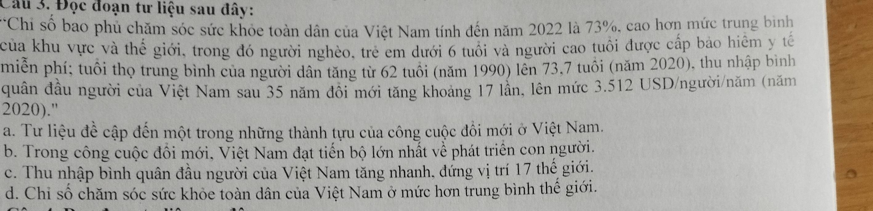 Đọc đoạn tư liệu sau đây:
*Chỉ số bao phủ chăm sóc sức khỏe toàn dân của Việt Nam tính đến năm 2022 là 73%, cao hơn mức trung bình
của khu vực và thế giới, trong đó người nghèo, trẻ em dưới 6 tuổi và người cao tuổi được cấp bảo hiểm y tế
miễn phí; tuổi thọ trung bình của người dân tăng từ 62 tuổi (năm 1990) lên 73, 7 tuổi (năm 2020), thu nhập bình
quân đầu người của Việt Nam sau 35 năm đồi mới tăng khoảng 17 lần, lên mức 3.512 USD /người/năm (năm
2020)."
a. Tư liệu đề cập đến một trong những thành tựu của công cuộc đổi mới ở Việt Nam.
b. Trong công cuộc đồi mới, Việt Nam đạt tiến bộ lớn nhất về phát triển con người.
c. Thu nhập bình quân đầu người của Việt Nam tăng nhanh, đứng vị trí 17 thế giới.
d. Chỉ số chăm sóc sức khỏe toàn dân của Việt Nam ở mức hơn trung bình thế giới.