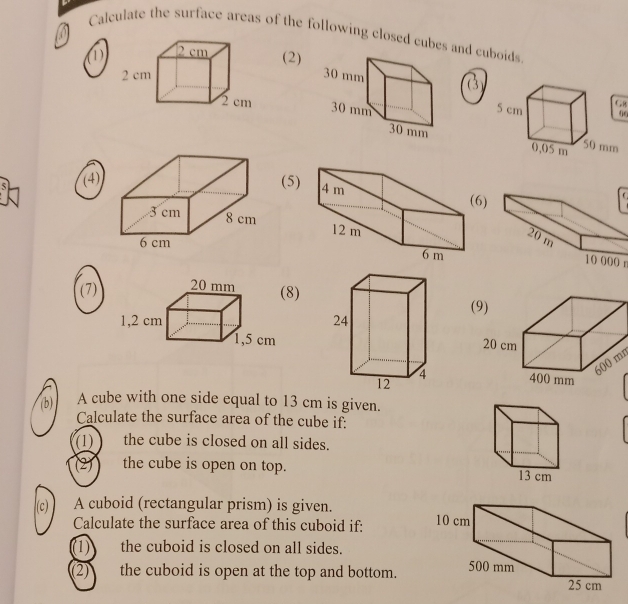 Calculate the surface areas of the following closed cubes and cuboids 
(2) 
0( 

(4) (5) C
6)

10 000 n
(7)8) 
(
600 mr 
(b) A cube with one side equal to 13 cm is given. 
Calculate the surface area of the cube if: 
(1) the cube is closed on all sides. 
(2) the cube is open on top. 
(c) A cuboid (rectangular prism) is given. 
Calculate the surface area of this cuboid if: 
(1) the cuboid is closed on all sides. 
(2) the cuboid is open at the top and bottom.