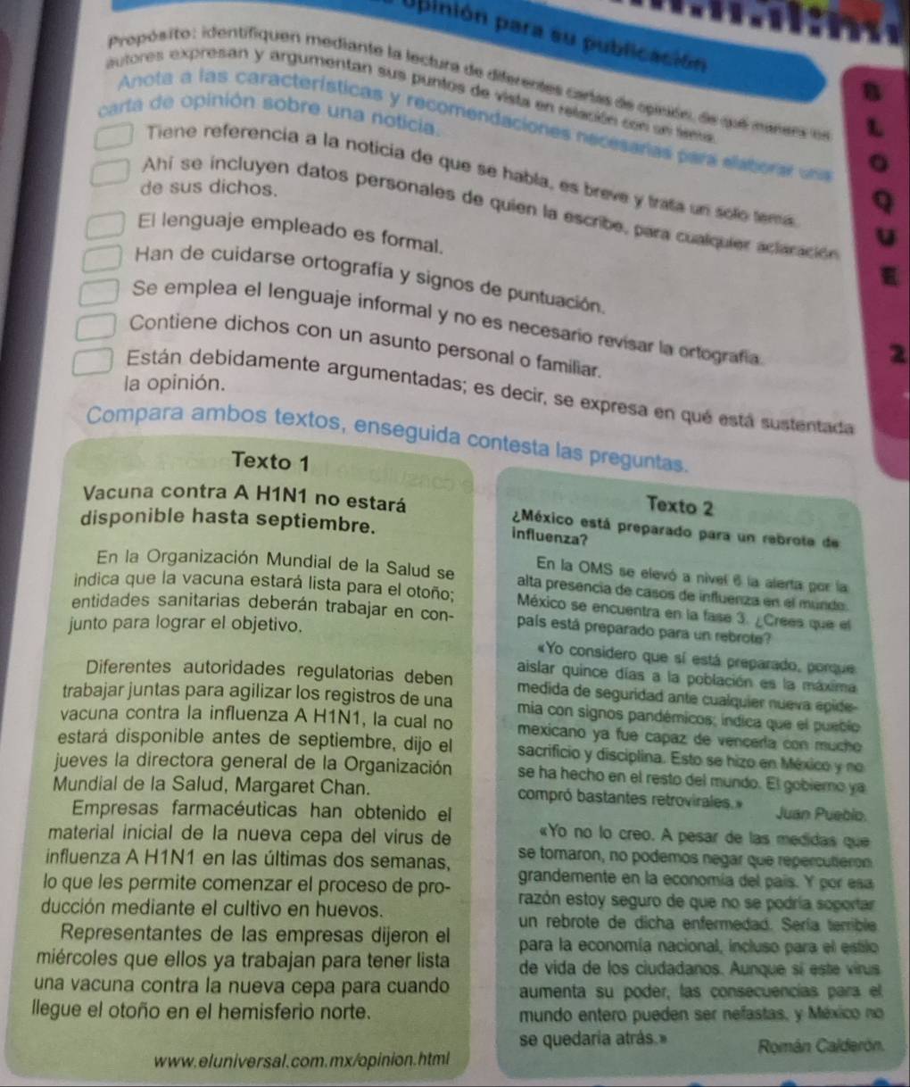 pinión para su publicación
Propósito: identifiquen mediante la lectura de diferentes cartas de opisón, de que marera en
autores expresan y argumentan sus puntos de vista en relación con sn sea
carta de opinión sobre una noticia.
Anota a las características y recomendaciones necesaras para elatiorar un
Tiene referencia a la noticía de que se habla, es breve y trata un solo tema
de sus dichos.
Ahi se incluyen datos personales de quien la escribe, para cualquier aclaración
El lenguaje empleado es formal.
Han de cuidarse ortografía y signos de puntuación.
Se emplea el lenguaje informal y no es necesario revisar la ortografía
Contiene dichos con un asunto personal o familiar.
2
la opinión.
Están debidamente argumentadas; es decir, se expresa en qué está sustentada
Compara ambos textos, enseguida contesta las preguntas.
Texto 1
Texto 2
Vacuna contra A H1N1 no estará México está preparado para un rebrote de
disponible hasta septiembre.
influenza?
En la OMS se elevó a nivel 6 la alerta por la
En la Organización Mundial de la Salud se alta presencia de casos de influenza en el mundo.
indica que la vacuna estará lista para el otoño; México se encuentra en la fase 3. ¿Crees que el
entidades sanitarias deberán trabajar en con- país está preparado para un rebrote?
junto para lograr el objetivo.
«Yo considero que sí está preparado, porque
aislar quince días a la población es la máxima
Diferentes autoridades regulatorias deben medida de seguridad ante cualquier nueva epide 
trabajar juntas para agilizar los registros de una  mia con signos pandémicos; índica que el pueblo
vacuna contra la influenza A H1N1, la cual no mexicano ya fue capaz de vençería con mucho
estará disponible antes de septiembre, dijo el sacrificio y disciplina. Esto se hizo en México y no
jueves la directora general de la Organización se ha hecho en el resto del mundo. El gobiero ya
Mundial de la Salud, Margaret Chan. compró bastantes retrovirales Juan Pueblo.
Empresas farmacéuticas han obtenido el
material inicial de la nueva cepa del virus de «Yo no lo creo. A pesar de las medidas que
influenza A H1N1 en las últimas dos semanas, se tomaron, no podemos negar que repercutieron
lo que les permite comenzar el proceso de pro- grandemente en la economía del país. Y por esa
razón estoy seguro de que no se podría soportar
ducción mediante el cultivo en huevos. un rebrote de dicha enfermedad. Sería terrible
Representantes de las empresas dijeron el para la economía nacional, incluso para el estilo
miércoles que ellos ya trabajan para tener lista de vida de los ciudadanos. Aunque sí este virus
una vacuna contra la nueva cepa para cuando aumenta su poder, las consecuencías para el
llegue el otoño en el hemisferio norte. mundo entero pueden ser nefastas, y México no
se quedaría atrás.»
www. eluniversal.com.mx/opinion.html Román Calderón.