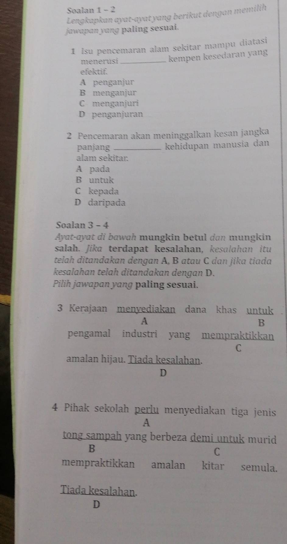 Soalan 1 - 2
Lengkapkan ayat-ayat yang berikut dengan memilih
jawapan yang paling sesuai.
1 Isu pencemaran alam sekitar mampu diatasi
menerusi_
kempen kesedaran yang
efektif.
A penganjur
B menganjur
C menganjuri
D penganjuran
2 Pencemaran akan meninggalkan kesan jangka
panjang _kehidupan manusia dan
alam sekitar.
A pada
B untuk
C kepada
D daripada
Soalan 3 - 4
Ayat-ayat di bawah mungkin betul dan mungkin
salah. Jika terdapat kesalahan, kesɑlahan itu
telah ditandakan dengan A, B atau C dan jika tiada
kesalahan telah ditandakan dengan D.
Pilih jawapan yang paling sesuai.
3 Kerajaan menyediakan dana khas untuk
A
B
pengamal industri yang mempraktikkan
C
amalan hijau. Tiada kesalahan.
D
4 Pihak sekolah perlu menyediakan tiga jenis
A
tong sampah yang berbeza demi untuk murid
B
C
mempraktikkan amalan kitar semula.
Tiada kesalahan.
D