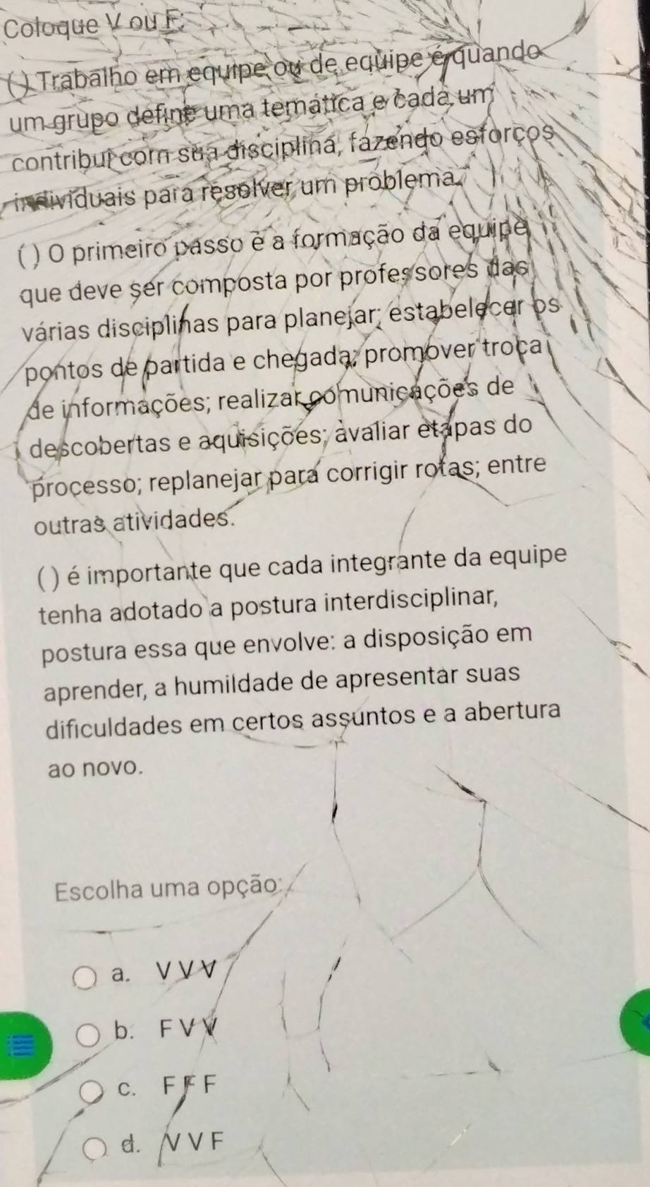 Coloque V ou F
( ) Trabalho em equipe ou de equipe é quando
um grupo define uma temática e cada um
contribuí cor sua disciplina, fazendo esforços
individuais para resolver um problema
) O primeiro passo e a formação da equipe
que deve ser composta por professores das
várias disciplinas para planejar; estabelecer os
pontos de partida e chegada; promover troça
de informações; realizar comunicações de
descobertas e aquisições; avaliar etapas do
processo; replanejar para corrigir rotas; entre
outras atividades.
) é importante que cada integrante da equipe
tenha adotado a postura interdisciplinar,
postura essa que envolve: a disposição em
aprender, a humildade de apresentar suas
dificuldades em certos asçuntos e a abertura
ao novo.
Escolha uma opção:
a. V V V
b. F V V
E
c. F F F
d. / V F