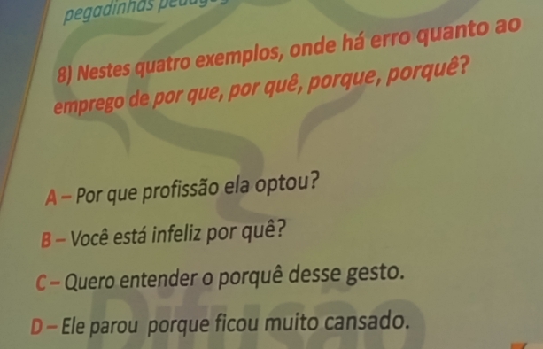 pegadinhas peuuy
8) Nestes quatro exemplos, onde há erro quanto ao
emprego de por que, por quê, porque, porquê?
A - Por que profissão ela optou?
B - Você está infeliz por quê?
C - Quero entender o porquê desse gesto.
D - Ele parou porque ficou muito cansado.