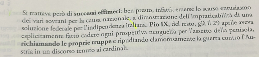 Si trattava però di successi effimeri: ben presto, infatti, emerse lo scarso entusiasmo 
dei vari sovrani per la causa nazionale, a dimostrazione dell’impraticabilità di una 
soluzione federale per l’indipendenza italiana. Pio IX, del resto, già il 29 aprile aveva 
esplicitamente fatto cadere ogni prospettiva neoguelfa per l’assetto della penisola, 
richiamando le proprie truppe e ripudiando clamorosamente la guerra contro l’Au- 
stria in un discorso tenuto ai cardinali.