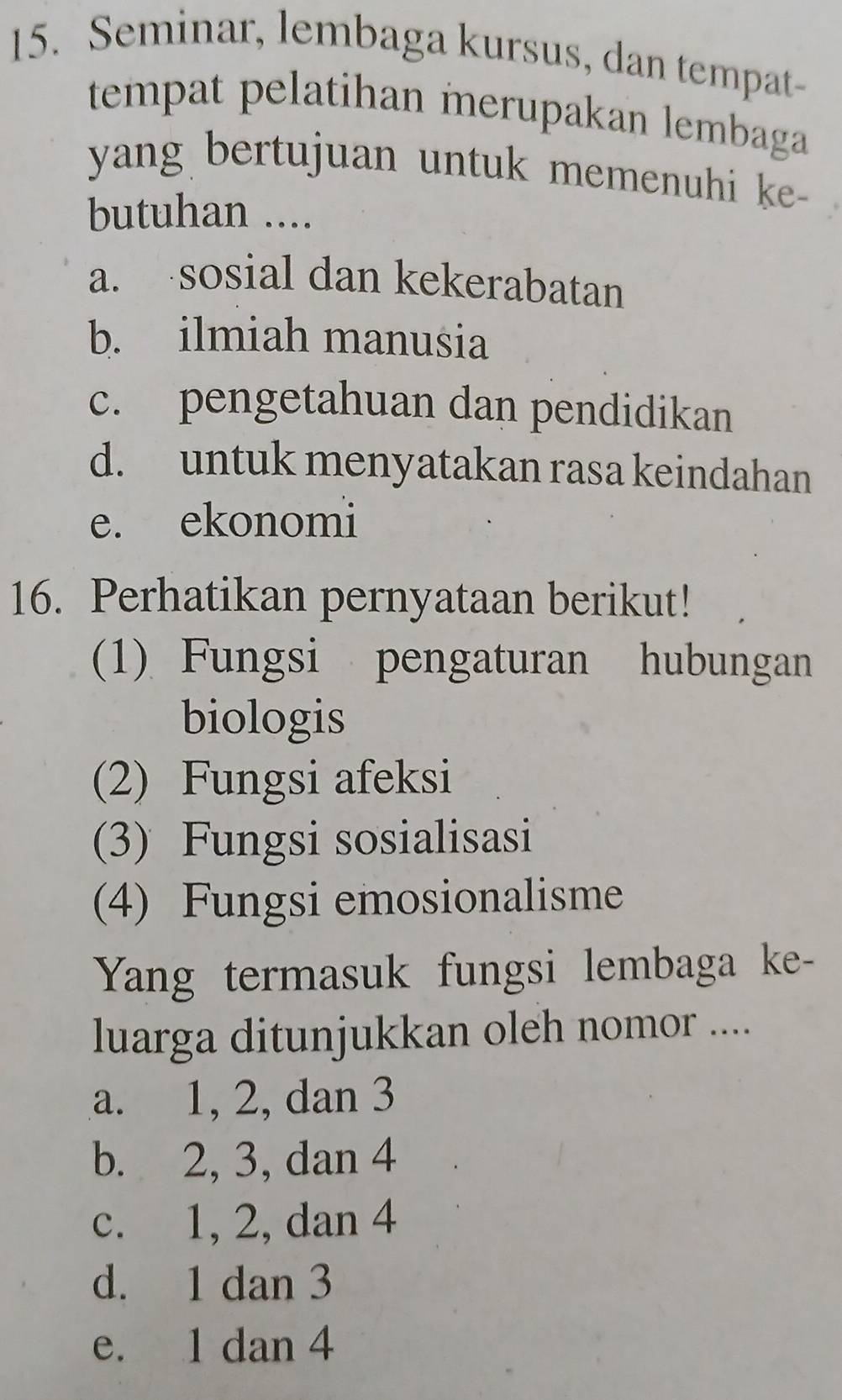 Seminar, lembaga kursus, dan tempat-
tempat pelatihan merupakan lembaga
yang bertujuan untuk memenuhi ke-
butuhan ....
a. sosial dan kekerabatan
b. ilmiah manusia
c. pengetahuan dan pendidikan
d. untuk menyatakan rasa keindahan
e. ekonomi
16. Perhatikan pernyataan berikut!
(1) Fungsi pengaturan hubungan
biologis
(2) Fungsi afeksi
(3) Fungsi sosialisasi
(4) Fungsi emosionalisme
Yang termasuk fungsi lembaga ke-
luarga ditunjukkan oleh nomor ....
a. 1, 2, dan 3
b. 2, 3, dan 4
c. 1, 2, dan 4
d. 1 dan 3
e. 1 dan 4