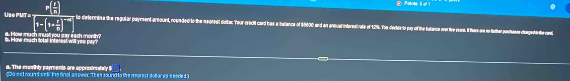 Use PMT = P( r/n )
Points: 0 of 1
1-(1+ r/n ) to determine the regular payment amount, rounded to the nearest dollar. Your credit card has a balance of $5600 and an annual inferest rale of 12%. You decide to pay off the balance over ive years. If there are no further purchases charged io the card, 
a. How much must you pay each month? 
b. How much total interest will you pay? 
a. The monthly payments are approximately $
(Do not round until the final answer. Then round to the nearest dollar as needed.)