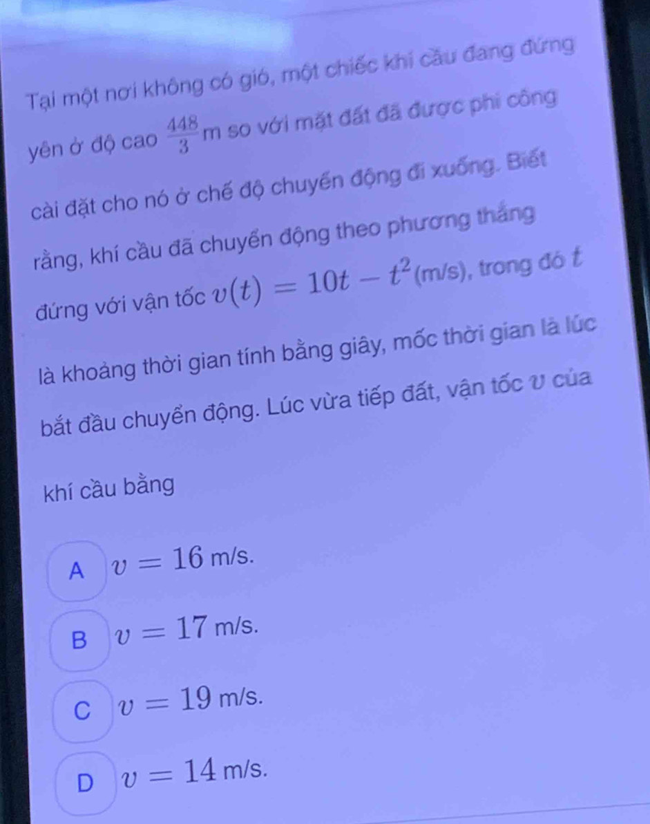 Tại một nơi không có gió, một chiếc khi câu đang đứng
yên ở độ cao  448/3 m so với mặt đất đã được phi công
cài đặt cho nó ở chế độ chuyển động đi xuống. Biết
kằng, khí cầu đã chuyển động theo phương tháng
đứng với vận tốc v(t)=10t-t^2(m/s) , trong đó t
là khoảng thời gian tính bằng giây, mốc thời gian là lúc
bắt đầu chuyển động. Lúc vừa tiếp đất, vận tốc V của
khí cầu bằng
A v=16m/s.
B v=17m/s.
C v=19m/s.
D v=14m/s.