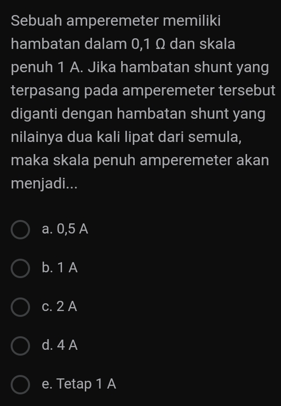 Sebuah amperemeter memiliki
hambatan dalam 0,1 Ω dan skala
penuh 1 A. Jika hambatan shunt yang
terpasang pada amperemeter tersebut
diganti dengan hambatan shunt yang
nilainya dua kali lipat dari semula,
maka skala penuh amperemeter akan
menjadi...
a. 0,5 A
b. 1 A
c. 2 A
d. 4 A
e. Tetap 1 A