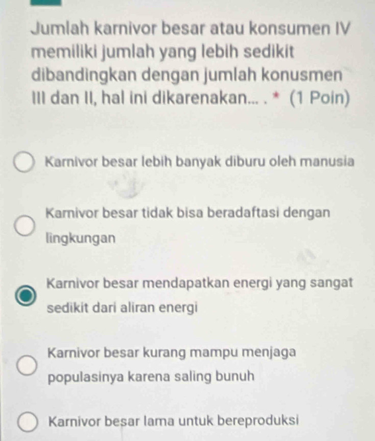 Jumlah karnivor besar atau konsumen IV
memiliki jumlah yang lebih sedikit
dibandingkan dengan jumlah konusmen
III dan II, hal ini dikarenakan... . * (1 Poin)
Karnivor besar lebih banyak diburu oleh manusia
Karnivor besar tidak bisa beradaftasi dengan
lingkungan
Karnivor besar mendapatkan energi yang sangat
sedikit dari aliran energi
Karnivor besar kurang mampu menjaga
populasinya karena saling bunuh
Karnivor besar lama untuk bereproduksi