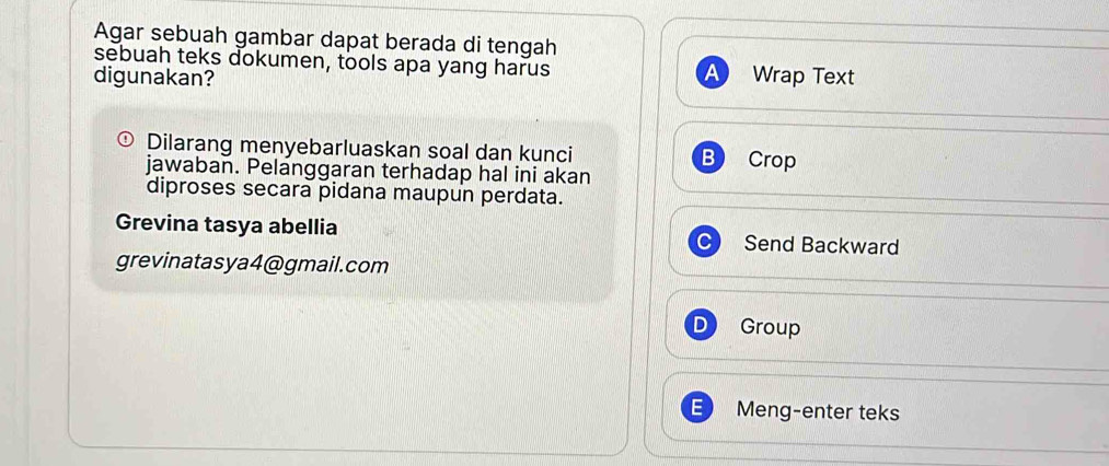 Agar sebuah gambar dapat berada di tengah 
sebuah teks dokumen, tools apa yang harus 
a 
digunakan? Wrap Text 
Dilarang menyebarluaskan soal dan kunci B Crop 
jawaban. Pelanggaran terhadap hal ini akan 
diproses secara pidana maupun perdata. 
Grevina tasya abellia Send Backward 
grevinatasya4@gmail.com 
Group 
E Meng-enter teks