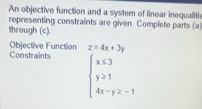 An objective function and a system of linear inequalitie
representing constraints are given. Complete parts (a)
through (c).
Objective Function z=4x+3y
Constraints
beginarrayl x≤ 3 y≥ 1 4x-y≥ -1endarray.