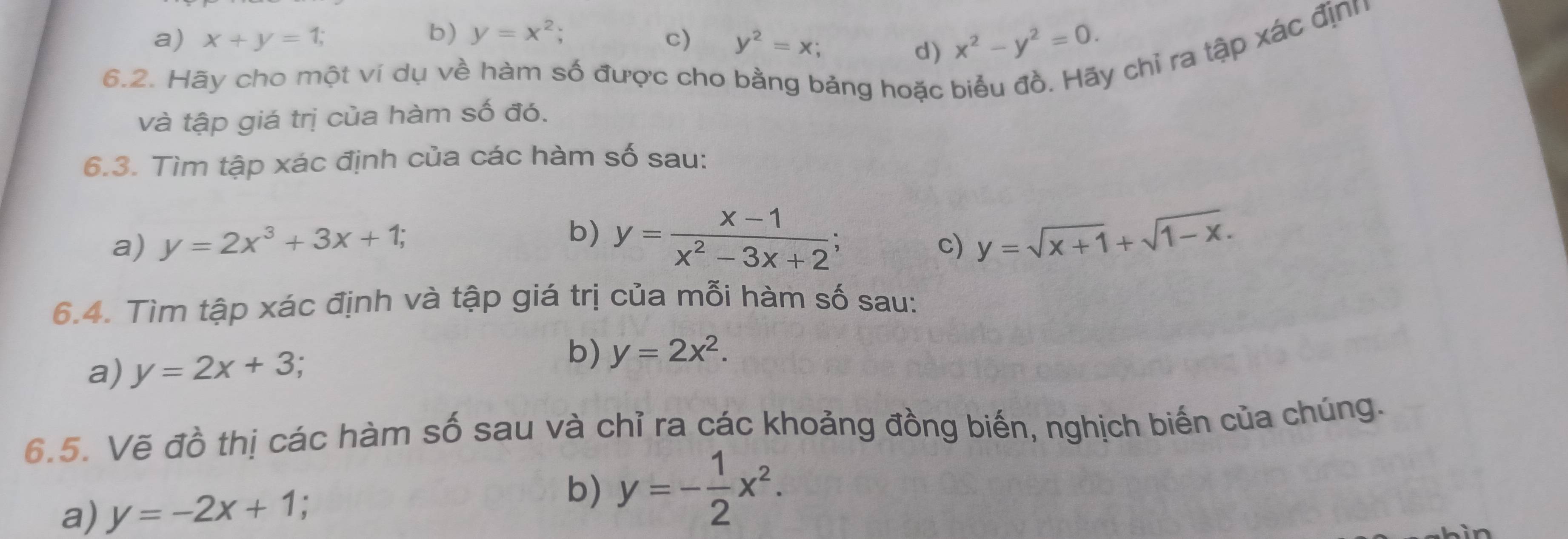 b) y=x^2;
a) x+y=1; c) y^2=x;
d) x^2-y^2=0. 
6.2. Hãy cho một ví dụ về hàm số được cho bằng bảng hoặc
y chỉ ra tập xác định
và tập giá trị của hàm số đó.
6.3. Tìm tập xác định của các hàm số sau:
b) y= (x-1)/x^2-3x+2 ; 
a) y=2x^3+3x+1; c) y=sqrt(x+1)+sqrt(1-x). 
6.4. Tìm tập xác định và tập giá trị của mỗi hàm số sau:
a) y=2x+3
b) y=2x^2. 
6.5. Vẽ đồ thị các hàm số sau và chỉ ra các khoảng đồng biến, nghịch biến của chúng.
a) y=-2x+1 :
b) y=- 1/2 x^2.