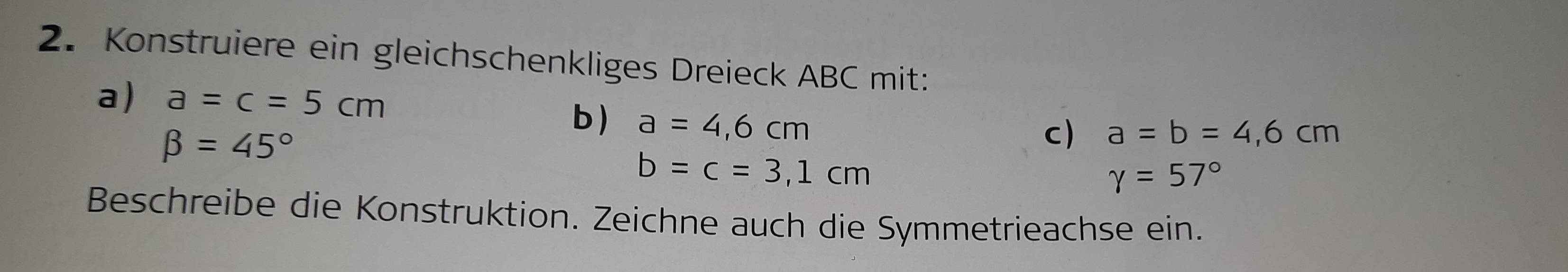 Konstruiere ein gleichschenkliges Dreieck ABC mit: 
a) a=c=5cm a=b=4,6cm
beta =45°
b) a=4,6cm
c)
b=c=3,1cm
gamma =57°
Beschreibe die Konstruktion. Zeichne auch die Symmetrieachse ein.