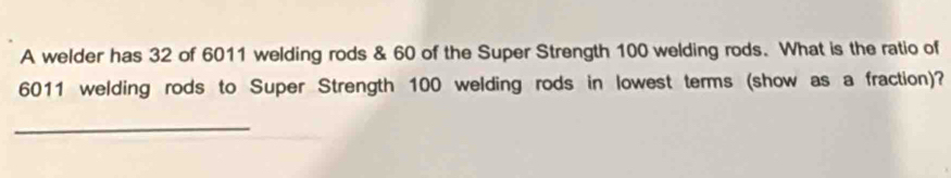 A welder has 32 of 6011 welding rods & 60 of the Super Strength 100 welding rods. What is the ratio of
6011 welding rods to Super Strength 100 welding rods in lowest terms (show as a fraction)? 
_