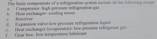 The basic components of a refrigeration system include all the following except
a. Compressor- high pressure refrigeration gas
b. Heat exchanger- cooling tower
c. Receiver
d. Expansion valve-low pressure refrigeration liquid
e. Heat exchanger (evaporator)- low pressure refrigerant gas.
f. Gear box- low temperature lubricant