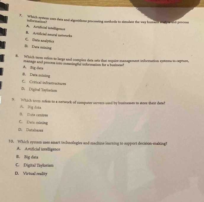 Which system uses data and algorithms processing methods to simulate the way humans analyse and process
information?
A. Artificial intelligence
B. Artificial neural networks
C. Data analytics
D. Data mining
8. Which term refers to large and complex data sets that require management information systems to capture,
manage and process into meaningful information for a business?
A. Big data
B. Data mining
C. Critical infrastructures
D. Digital Taylorism
9. Which term refers to a network of computer servers used by businesses to store their data?
A. Big data
B. Data centres
C. Data mining
D. Databases
10. Which system uses smart technologies and machine learning to support decision-making?
A. Artificial intelligence
B. Big data
C. Digital Taylorism
D. Virtual reality