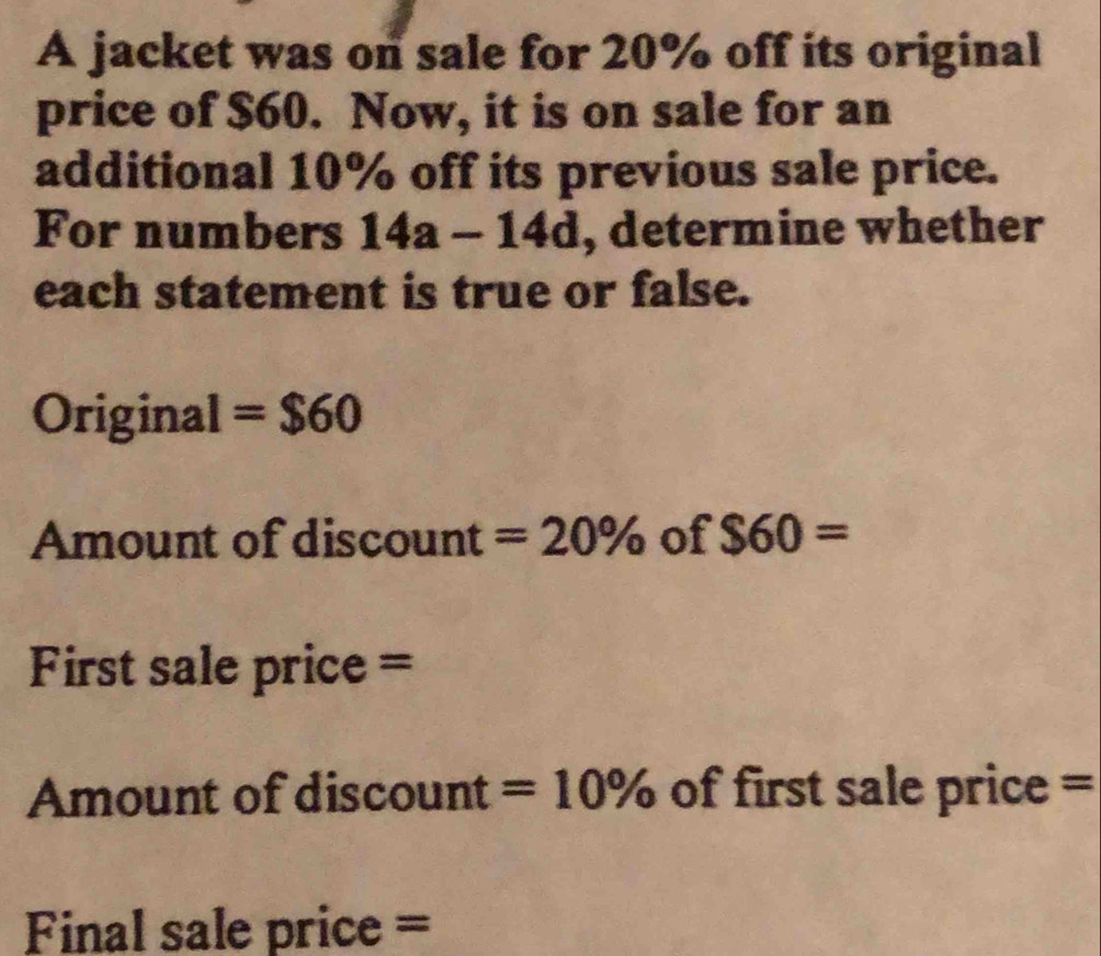 A jacket was on sale for 20% off its original 
price of $60. Now, it is on sale for an 
additional 10% off its previous sale price. 
For numbers 14a-14d , determine whether 
each statement is true or false. 
Original =$60
Amount of discount =20% of $60=
First sale price = 
Amount of discount =10% of first sale price = 
Final sale price =