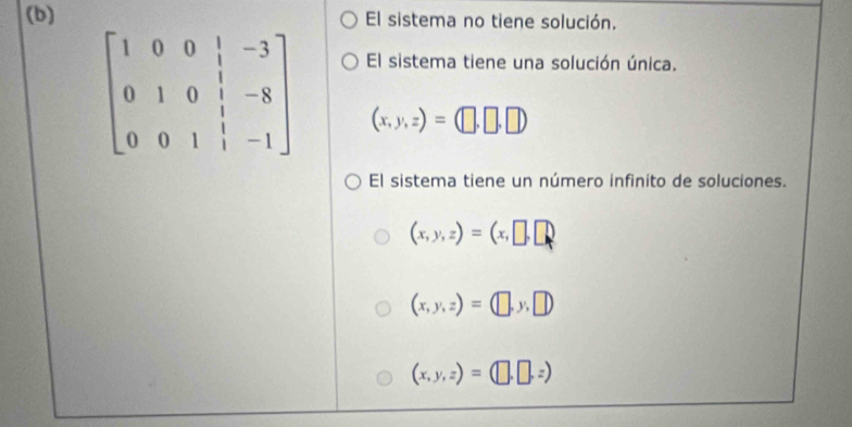 El sistema no tiene solución.
El sistema tiene una solución única.
beginbmatrix 1&0&0&|&-3 0&1&0&|&-8 0&0&1&|&-1endbmatrix (x,y,z)=(□ ,□ ,□ )
El sistema tiene un número infinito de soluciones.
(x,y,z)=(x,□ ,□ )
(x,y,z)=(□ ,y,□ )
(x,y,z)=(□ ,□ ,z)