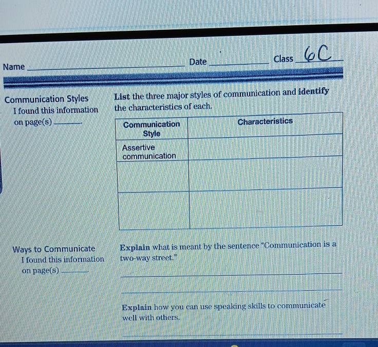 Name _Date_ Class_ 
Communication Styles List the three major styles of communication and identify 
I found this informationthe characteristics of each. 
on page(s)_ 
Ways to Communicate Explain what is meant by the sentence "Communication is a 
I found this information two-way street." 
on page(s)_ 
_ 
_ 
Explain how you can use speaking skills to communicate 
well with others. 
_