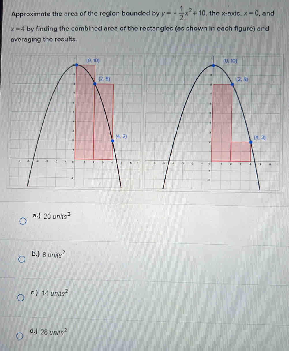 Approximate the area of the region bounded by y=- 1/2 x^2+10 , the x-axis, x=0 , and
x=4 by finding the combined area of the rectangles (as shown in each figure) and
averaging the results.
a.) 20units^2
b.) 8units^2
c.) 14units^2
d.) 28units^2