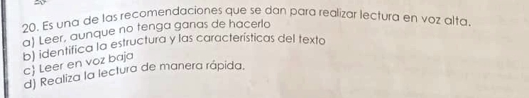 Es una de las recomendaciones que se dan para realizar lectura en voz alta.
a) Leer, aunque no tenga ganas de hacerlo
b) identifica la estructura y las características del texta
c Leer en voz baja
d) Realiza la lectura de manera rápida.