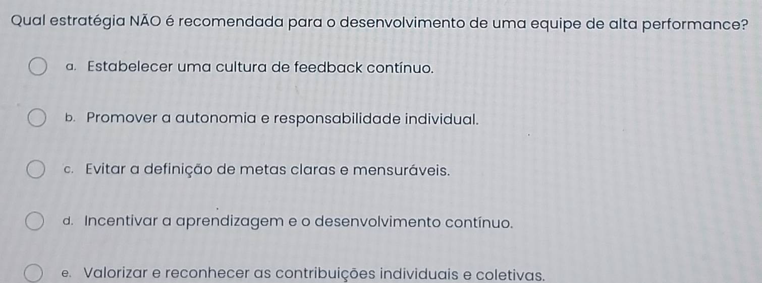 Qual estratégia NÃO é recomendada para o desenvolvimento de uma equipe de alta performance?
a. Estabelecer uma cultura de feedback contínuo.
b. Promover a autonomia e responsabilidade individual.
c. Evitar a definição de metas claras e mensuráveis.
d. Incentivar a aprendizagem e o desenvolvimento contínuo.
e. Valorizar e reconhecer as contribuições individuais e coletivas.