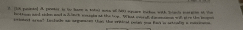 A poster is to have a total area of 500 square inches with 2-inch margins at the 
bottom and sides and a 3-inch margin at the top. What overall dimensions will give the largest 
printed area? Include an argument that the critical point you find is actually a maximum