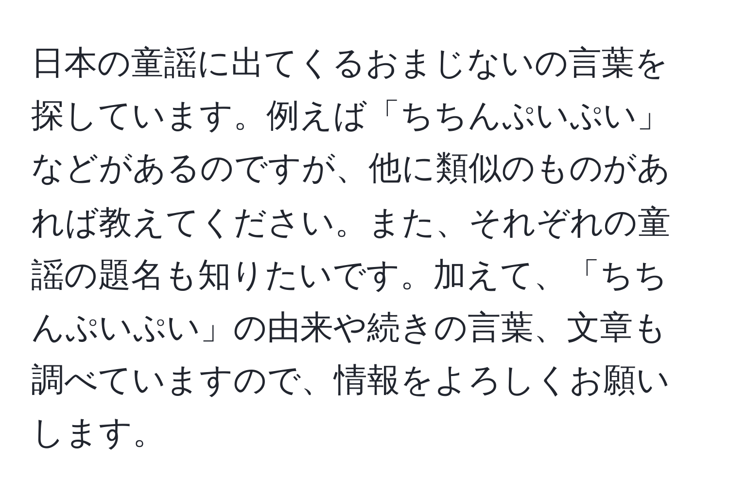 日本の童謡に出てくるおまじないの言葉を探しています。例えば「ちちんぷいぷい」などがあるのですが、他に類似のものがあれば教えてください。また、それぞれの童謡の題名も知りたいです。加えて、「ちちんぷいぷい」の由来や続きの言葉、文章も調べていますので、情報をよろしくお願いします。