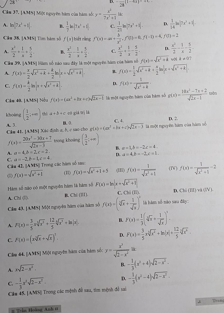 28.
D. -frac 28(1-4x)^3+C
Câu 37. [AMS] Một nguyên hàm của hàm số: y= x^2/7x^3+1  là:
A. ln |7x^3+1|. B.  1/7 ln |7x^3+1|. C.  1/21 ln |7x^3+1|. D.  1/14 ln |7x^3+1|.
Câu 38. [AMS] Tìm hàm số f(x) biết rằng f'(x)=ax+ b/x^2 ,f'(1)=0,f(-1)=4,f(1)=2
A.  x^2/2 + 1/x + 5/2 . B.  x^2/2 - 1/x + 5/2 . C.  x^2/2 + 1/x - 5/2 . D.  x^2/2 - 1/x - 5/2 .
Câu 39. [AMS] Hàm số nào sau đây là một nguyên hàm của hàm số f(x)=sqrt(x^2+k) với k!= 0 ?
A. f(x)= x/2 sqrt(x^2+k)+ k/2 ln |x+sqrt(x^2+k)|. B. f(x)= 1/2 sqrt(x^2+k)+ x/2 ln |x+sqrt(x^2+k)|.
D.
C. f(x)= k/2 ln |x+sqrt(x^2+k)|. f(x)= 1/sqrt(x^2+k) ·
Câu 40. [AMS] Nếu f(x)=(ax^2+bx+c)sqrt(2x-1) là một nguyên hàm của hàm số g(x)= (10x^2-7x+2)/sqrt(2x-1)  trên
khoảng ( 1/2 ;+∈fty ) thì a+b+c có giá trị là
A. 3. B. 0. C. 4. D. 2.
Câu 41. [AMS] Xác định a, b, c sao cho g(x)=(ax^2+bx+c)sqrt(2x-3) là một nguyên hàm của hàm số
f(x)= (20x^2-30x+7)/sqrt(2x-3)  trong khoảng ( 3/2 ;+∈fty )
B. a=1,b=-2.c=4.
A. a=4,b=2,c=2. a=4,b=-2,c=1.
D.
C. a=-2,b=1,c=4.
Câu 42. [AMS] Trong các hàm số sau:
(I) f(x)=sqrt(x^2+1) (II) f(x)=sqrt(x^2+1)+5 (III) f(x)= 1/sqrt(x^2+1)  (IV) f(x)= 1/sqrt(x^2+1) -2
Hàm số nào có một nguyên hàm là hàm số F(x)=ln |x+sqrt(x^2+1)|
A. Chi (I). B. Chi (11) ). C. Chi(II).
D. Chi (III)va(IV).
Câu 43. [AMS] Một nguyên hàm của hàm số f(x)=(sqrt[3](x)+ 1/sqrt(x) )^2 là hàm số nào sau đây:
A. F(x)= 3/5 xsqrt[3](x^2)+ 12/5 sqrt[6](x^5)+ln |x|.
B. F(x)= 1/3 (sqrt[3](x)+ 1/sqrt(x) )^3.
C. F(x)=(xsqrt[3](x)+sqrt(x))^2.
D. F(x)= 3/5 xsqrt[3](x^2)+ln |x|+ 12/5 sqrt[5](x^6).
Câu 44. [AMS] Một nguyên hàm của hàm số: y= x^3/sqrt(2-x^2)  là:
A. xsqrt(2-x^2).
B. - 1/3 (x^2+4)sqrt(2-x^2).
C. - 1/3 x^2sqrt(2-x^2).
D. - 1/3 (x^2-4)sqrt(2-x^2).
Câu 45. [AMS| Trong các mệnh đề sau, tìm mệnh đề sai
.: Trang
:: Trần Hoàng Anh ::