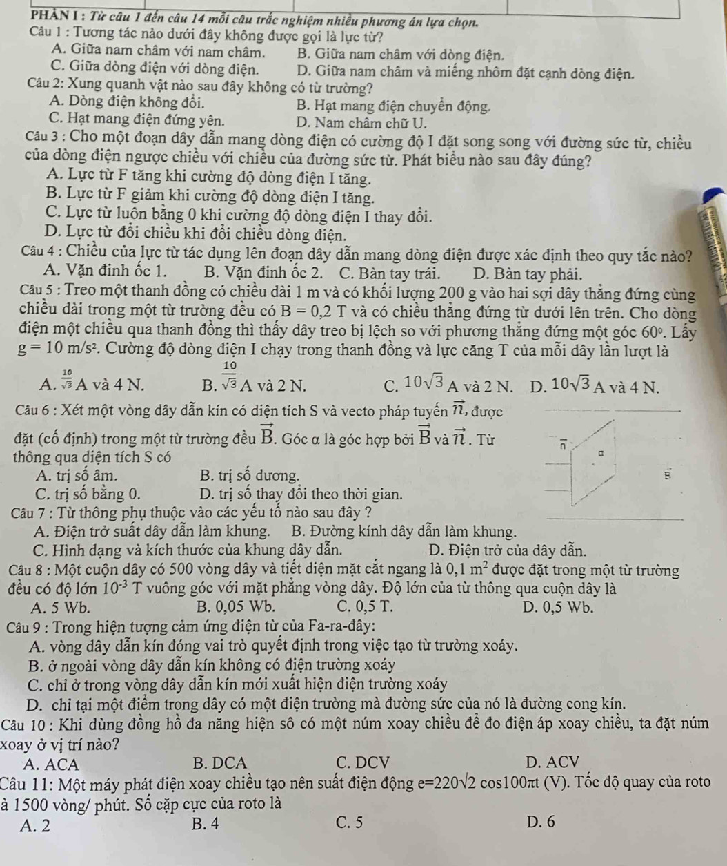 PHẢN I : Từ câu 1 đến câu 14 mỗi câu trắc nghiệm nhiều phương án lựa chọn.
Câu 1 : Tương tác nào dưới đây không được gọi là lực từ?
A. Giữa nam châm với nam châm. B. Giữa nam châm với dòng điện.
C. Giữa dòng điện với dòng điện. D. Giữa nam châm và miếng nhôm đặt cạnh dòng điện.
Câu 2: Xung quanh vật nào sau đây không có từ trường?
A. Dòng điện không đổi. B. Hạt mang điện chuyển động.
C. Hạt mang điện đứng yên. D. Nam châm chữ U.
Câu 3 : Cho một đoạn dây dẫn mang dòng điện có cường độ I đặt song song với đường sức từ, chiều
của dòng điện ngược chiều với chiều của đường sức từ. Phát biểu nào sau đây đúng?
A. Lực từ F tăng khi cường độ dòng điện I tăng.
B. Lực từ F giảm khi cường độ dòng điện I tăng.
C. Lực từ luôn bằng 0 khi cường độ dòng điện I thay đôi.
D. Lực từ đổi chiều khi đổi chiều dòng điện.
Câu 4 : Chiều của lực từ tác dụng lên đoạn dây dẫn mang dòng điện được xác định theo quy tắc nào?
A. Vặn đinh ốc 1. B. Vặn đinh ốc 2. C. Bàn tay trái. D. Bàn tay phải.
Câu 5 : Treo một thanh đồng có chiều dài 1 m và có khối lượng 200 g vào hai sợi dây thẳng đứng cùng
chiều dài trong một từ trường đều có B=0,2 T và có chiều thẳng đứng từ dưới lên trên. Cho dòng
điện một chiều qua thanh đồng thì thấy dây treo bị lệch so với phương thắng đứng một góc 60°. Lấy
g=10m/s^2 *. Cường độ dòng điện I chạy trong thanh đồng và lực căng T của mỗi dây lần lượt là
A.  10/sqrt(3) A và 4 N. B.  10/sqrt(3) A và 2 N. C. 10sqrt(3) A 1 và 2 N. D. 10sqrt(3)A và 4 N.
Câu 6 : Xét một vòng dây dẫn kín có diện tích S và vecto pháp tuyến vector n ,được
đặt (cố định) trong một từ trường đều vector B. Góc α là góc hợp bởi vector B và vector n. Từ overline n
thông qua diện tích S có
A. trị số âm. B. trị số dương. B
C. trị số bằng 0. D. trị số thay đổi theo thời gian.
Câu 7 : Từ thông phụ thuộc vào các yếu tố nào sau đây ?
A. Điện trở suất dây dẫn làm khung. B. Đường kính dây dẫn làm khung.
C. Hình dạng và kích thước của khung dây dẫn. D. Điện trở của dây dẫn.
Câu 8 : Một cuộn dây có 500 vòng dây và tiết diện mặt cắt ngang là 0,1m^2 được đặt trong một từ trường
đều có độ lớn 10^(-3) T vuông góc với mặt phẳng vòng dây. Độ lớn của từ thông qua cuộn dây là
A. 5 Wb. B. 0,05 Wb. C. 0. 5T D. 0,5 Wb.
Câu 9 : Trong hiện tượng cảm ứng điện từ của Fa-ra-đây:
A. vòng dây dẫn kín đóng vai trò quyết định trong việc tạo từ trường xoáy.
B. ở ngoài vòng dây dẫn kín không có điện trường xoáy
C. chỉ ở trong vòng dây dẫn kín mới xuất hiện điện trường xoáy
D. chỉ tại một điểm trong dây có một điện trường mà đường sức của nó là đường cong kín.
Câu 10: Khi dùng đồng hồ đa năng hiện sô có một núm xoay chiều để đo điện áp xoay chiều, ta đặt núm
xoay ở vị trí nào?
A. ACA B. DCA C. DCV D. ACV
Câu 11: Một máy phát điện xoay chiều tạo nên suất điện động e=220sqrt(2) cos 100π t (V ). Tốc độ quay của roto
à 1500 vòng/ phút. Số cặp cực của roto là
A. 2 B. 4 C. 5 D. 6