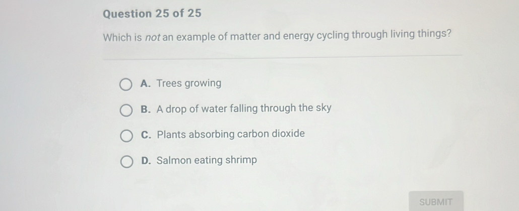 Which is not an example of matter and energy cycling through living things?
A. Trees growing
B. A drop of water falling through the sky
C. Plants absorbing carbon dioxide
D. Salmon eating shrimp
SUBMIT