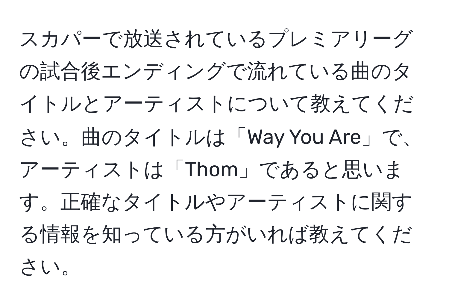 スカパーで放送されているプレミアリーグの試合後エンディングで流れている曲のタイトルとアーティストについて教えてください。曲のタイトルは「Way You Are」で、アーティストは「Thom」であると思います。正確なタイトルやアーティストに関する情報を知っている方がいれば教えてください。