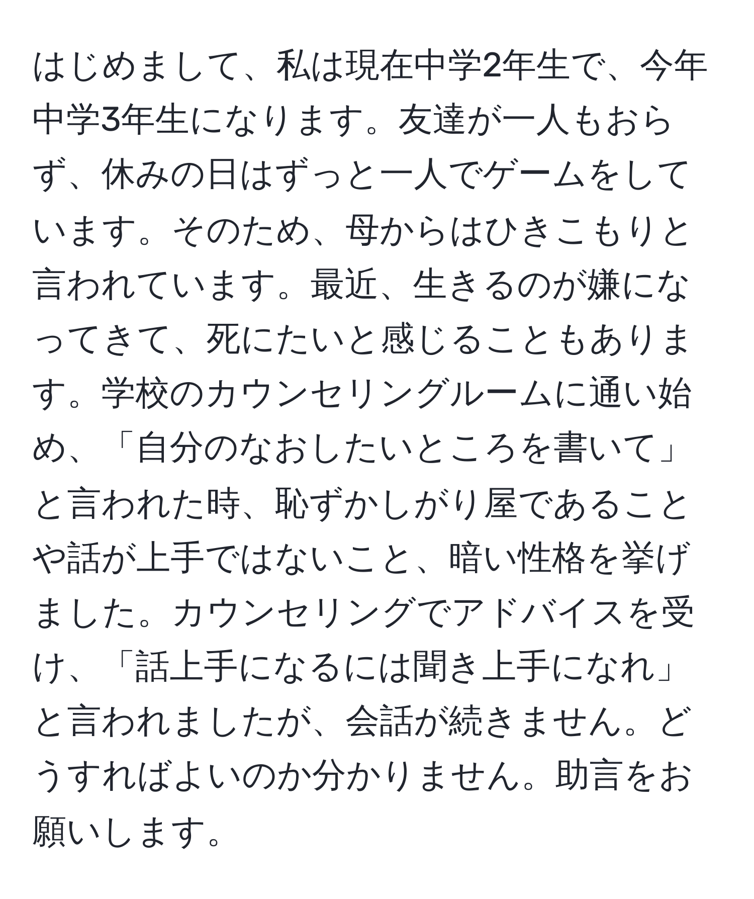 はじめまして、私は現在中学2年生で、今年中学3年生になります。友達が一人もおらず、休みの日はずっと一人でゲームをしています。そのため、母からはひきこもりと言われています。最近、生きるのが嫌になってきて、死にたいと感じることもあります。学校のカウンセリングルームに通い始め、「自分のなおしたいところを書いて」と言われた時、恥ずかしがり屋であることや話が上手ではないこと、暗い性格を挙げました。カウンセリングでアドバイスを受け、「話上手になるには聞き上手になれ」と言われましたが、会話が続きません。どうすればよいのか分かりません。助言をお願いします。