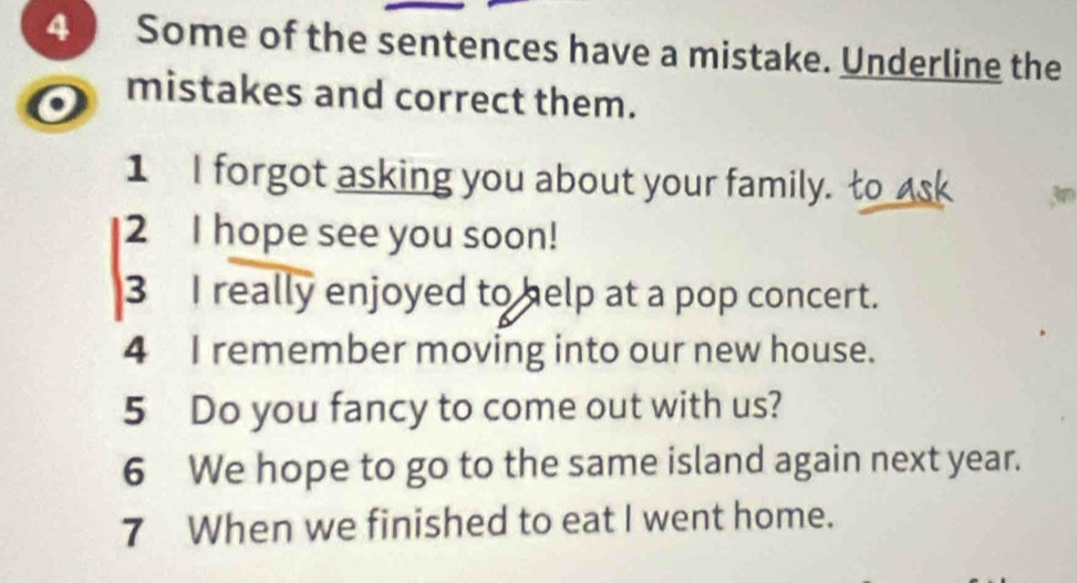 Some of the sentences have a mistake. Underline the 
o mistakes and correct them. 
1 I forgot asking you about your family. to ask 
2 I hope see you soon! 
3 I really enjoyed to help at a pop concert. 
4 I remember moving into our new house. 
5 Do you fancy to come out with us? 
6 We hope to go to the same island again next year. 
7 When we finished to eat I went home.