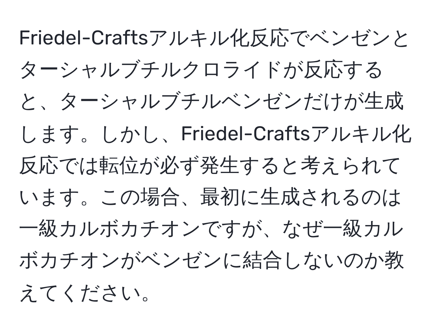 Friedel-Craftsアルキル化反応でベンゼンとターシャルブチルクロライドが反応すると、ターシャルブチルベンゼンだけが生成します。しかし、Friedel-Craftsアルキル化反応では転位が必ず発生すると考えられています。この場合、最初に生成されるのは一級カルボカチオンですが、なぜ一級カルボカチオンがベンゼンに結合しないのか教えてください。