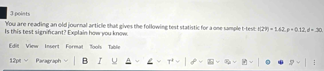 You are reading an old journal article that gives the following test statistic for a one sample t-test: t(29)=1.62, p=0.12, d=.30. 
Is this test signifcant? Explain how you know. 
Edit View Insert Format Tools Table 
12pt Paragraph B I T²