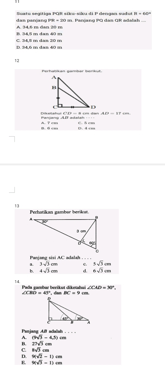 Suatu segitiga PQR siku-siku di P dengan sudut R=60°
dan panjang PR=20m. Panjang PQ dan QR adalah ....
A. 34,6 m dan 20 m
B. 34.5 m dan 40 m
C. 34,5 m dan 20 m
D. 34.6 m dan 40 m
12
Perhatikan gambar berikut.
Diketahui CD=8 cm dan AD=17 cm.
Panjang AB adalah =···
A. 7 cm C. 5 cm
B. 6 cm D. 4 cm
13
Perhatikan gambar berikut.
Panjang sisi AC adalah . . . .
a. 3sqrt(3)cm c. 5sqrt(3)cm
b. 4sqrt(3)cm d. 6sqrt(3)cm
14.
Pada gambar berikut diketahui ∠ CAD=30°,
∠ CBD=45° , dan BC=9cm.
Panjang AB adalah . . . .
A. (9sqrt(3)-4,5)cm
B. 27sqrt(3)cm
C. 8sqrt(3)cm
D. 9(sqrt(2)-1)cm
E. 9(sqrt(3)-1)cm