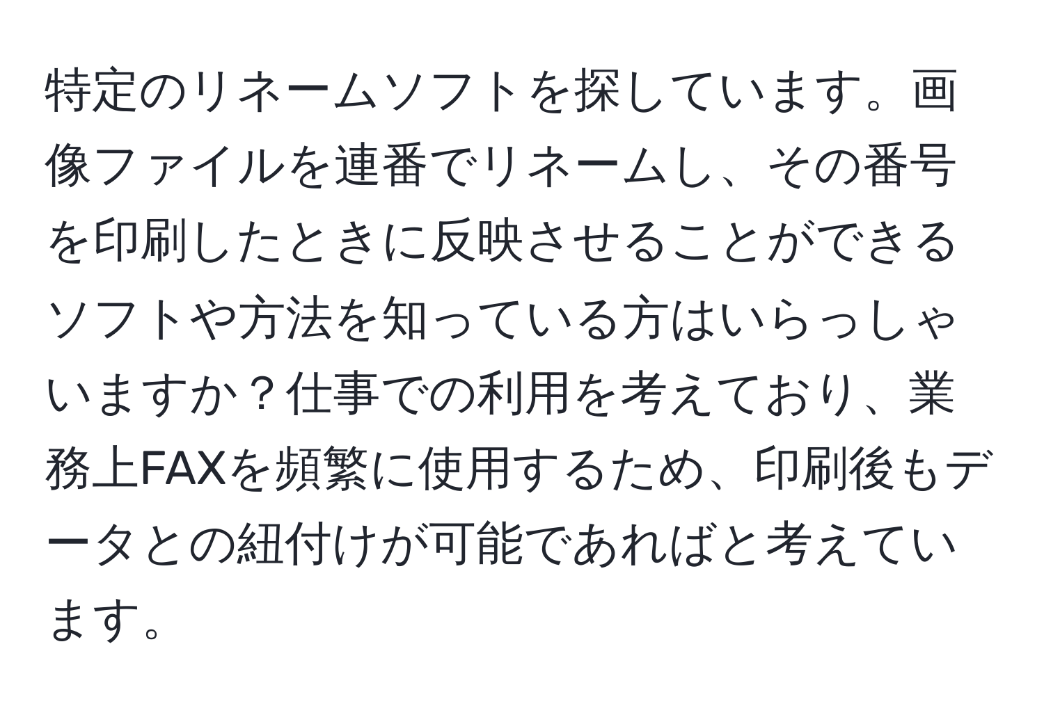 特定のリネームソフトを探しています。画像ファイルを連番でリネームし、その番号を印刷したときに反映させることができるソフトや方法を知っている方はいらっしゃいますか？仕事での利用を考えており、業務上FAXを頻繁に使用するため、印刷後もデータとの紐付けが可能であればと考えています。