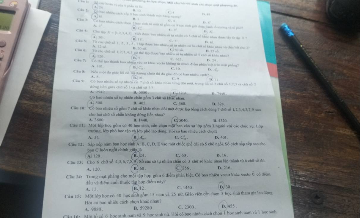 nong án hựa chọn, Mỗi cầu hội thi sinh chi chạn một phương án.
Câu 1: Số cóc hoàn vị của 4 phản từ l:
A. 24 B. 12
C. 4
Câu 2: Có bao nhiều cách xếp 8 học sinh thành một hàng ngàng?
A s D. c8
n. s . C. s D 8°
Câo 3: Có bao nhiều cách chọn 2 học sinh tử một tổ gồm có 9 học sinh giữ chức đanh tổ trưởng và tổ phi
A. 2^3. C. C. 9^1. n. .C
20 Cần 4: Cho tập X= 1,2,3,4,5. Viềt được bao nhiều số tự nhiên có 5 chữ số khác nhau được lấy từ tập X ?
A. 30° nù 1 11 C. 51. D. 6!
Câu 5: Từ các chữ số 1, 2 , 3 , 5 , 7 lập được bao nhiều số tự nhiên có ba chữ số khác nhau và chia bết cho 27
A. 12 sd. B, 20 số C. 60 sδ
Câu 6: Từ các chữ số 1:2:3:4 5 có thể lập được bao nhiều số tự nhiên cô 5 chữ số khác nhau? D. 25 số
A. 120 . B. 5 . C. 625 . D. 24 .
Cầu 7: Có thể tạo thành bao nhiệu véc-tơ khác vecto không từ mười điểm phần biệt trên mặt phẳng?
A. 10! B. C_1^(1. C. 10. D. x^2)
Câu 8: Nếu một đa giác lồi có 44 đường chéo thì đa giác đô có bao nhiêu cạnh?
A. 8 . B. 10 . C. 9 D. 1 1
Cău 9: Có bao nhiều số tự nhiên có 7 chữ sổ khác nhau từng đôi một, trong đó có 3 chữ số 1,2;3 và chữ số 2
đứng liền giữa chữ số 1 và chữ số 3 ?
A. 2942 , B. 5880 C、 3204 D. 7440 .
Có bao nhiều số tự nhiên chần gồm 3 chữ số khác nhau.
A. 500. B. 405 C. 360. D. 328.
Câu 10: 'Có bao nhiêu số gồm 7 chữ số khác nhau đôi một được lập bằng cách dùng 7 chữ số 1,2,3,4,5,7,9 sao
cho hai chữ số chẵn không đứng liền nhau?
A. 3600. B. 1440. C. 5040. D. 4320.
Câu 11: Một lớp học gồm có 40 học sinh, cần chọn một ban cản sự lớp gồm 3 người với các chức vụ: Lớp
trưởng, lớp phó học tập và lớp phó lao động. Hồi có bao nhiêu cách chọn?
A. 3! B. A_(40)^1. C. C_(40)^3. D. 40! .
Cầu 12: Sắp xếp năm bạn học sinh A, B, C, D, E vào một chiếc ghể dài có 5 chỗ ngồi. Số cách sấp xếp sao cho
ban C luôn ngồi chính giữa là
A. 120. B. 24. C. 60 . D. 16 .
Câu 13: Cho 6 chữ số 4,5,6,7,8,9 . Số các số tự nhiên chẵn có 3 chữ số khác nhau lập thành từ 6 chữ số đó.
A. 120. B. 60 . C. 256 . D. 216 .
Câu 14: Trong mặt phẳng cho một tập hợp gồm 6 điểm phân biệt. Có bao nhiêu vectơ khác vectoơ vector 0 cô điểm
đầu và điểm cuối thuộc tập hợp điểm này?
A. 15. B.12. C. 1440 . D, 30 .
Câu 15: Một lớp học có 40 học sinh gồm 15 nam và 25 nữ. Giáo viên cần chọn 3 học sinh tham gia lao động.
Hỏi có bao nhiêu cách chọn khác nhau?
A. 9880. B. 59280 . C. 2300 . D. 455 .
Câu 16: Một tố có 6 học sinh nam và 9 học sinh nữ. Hỏi có bao nhiêu cách chọn 1 học sinh nam và 1 học sinh