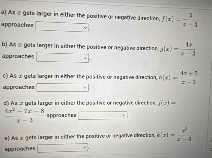 As x gets larger in either the positive or negative direction, f(x)= 5/x-3 
approaches 
b) As x gets larger in either the positive or negative direction, g(x)= 4x/x-3 
approaches (-3,4)
c) As x gets larger in either the positive or negative direction, h(x)= (4x+5)/x-3 
approaches 
... 
d) As x gets larger in either the positive or negative direction, j(x)=
 (4x^2-7x-8)/x-3  approaches □ v
e) As x gets larger in either the positive or negative direction, k(x)= x^3/x-3 
approaches v