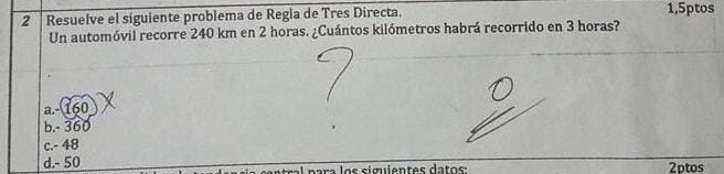 Resuelve el siguiente problema de Regla de Tres Directa. 1,5ptos
Un automóvil recorre 240 km en 2 horas. ¿Cuántos kilómetros habrá recorrido en 3 horas?
a. - 160
b. - 360
c. - 48
d. - 50 ntral p ara los siguientes datos: 2ptos